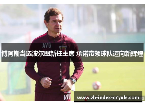 博阿斯当选波尔图新任主席 承诺带领球队迈向新辉煌