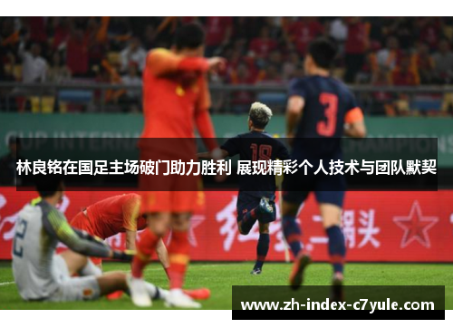 林良铭在国足主场破门助力胜利 展现精彩个人技术与团队默契