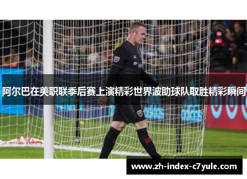 阿尔巴在美职联季后赛上演精彩世界波助球队取胜精彩瞬间