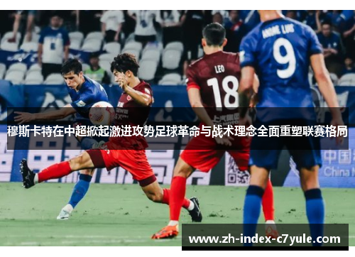 穆斯卡特在中超掀起激进攻势足球革命与战术理念全面重塑联赛格局 穆斯卡特在中超掀起激进攻势足球革命与战术理念全面重塑联赛格局